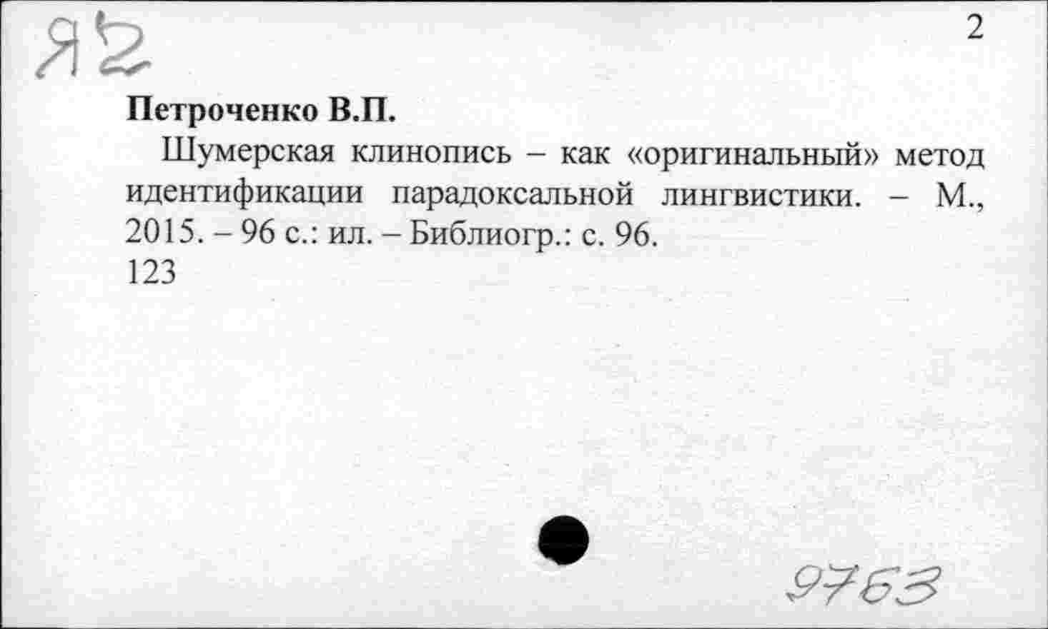 ﻿№
Петроченко В.П.
Шумерская клинопись - как «оригинальный» метод идентификации парадоксальной лингвистики. - М., 2015. - 96 с.: ил. - Библиогр.: с. 96.
123
